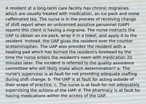 A resident at a long-term care facility has chronic migraines which are usually treated with medication, an ice pack and some caffeinated tea. The nurse is in the process of receiving change of shift report when an unlicensed assistive personnel (UAP) reports this client is having a migraine. The nurse instructs the UAP to obtain an ice pack, wrap it in a towel, and apply it to the resident. Instead, the UAP gives the resident over the counter acetaminophen. The UAP also provides the resident with a heating pad which has burned the resident's forehead by the time the nurse enters the resident's room with medication 20 minutes later. The incident is referred to the quality assurance committee who will likely make which determination? a. The nurse's supervisor is at fault for not providing adequate staffing during shift change. b. The UAP is at fault for acting outside of their scope of practice. c. The nurse is at fault for not adequately supervising the actions of the UAP. d. The pharmacy is at fault for having medications within the access of the UAP.