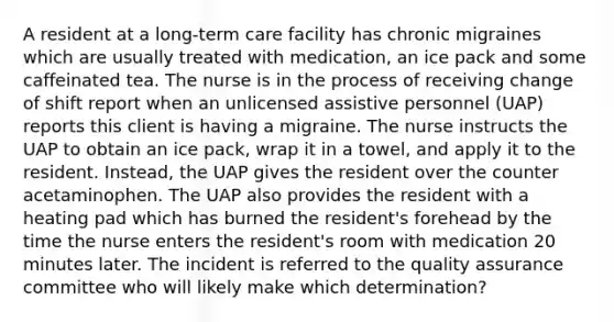 A resident at a long-term care facility has chronic migraines which are usually treated with medication, an ice pack and some caffeinated tea. The nurse is in the process of receiving change of shift report when an unlicensed assistive personnel (UAP) reports this client is having a migraine. The nurse instructs the UAP to obtain an ice pack, wrap it in a towel, and apply it to the resident. Instead, the UAP gives the resident over the counter acetaminophen. The UAP also provides the resident with a heating pad which has burned the resident's forehead by the time the nurse enters the resident's room with medication 20 minutes later. The incident is referred to the quality assurance committee who will likely make which determination?