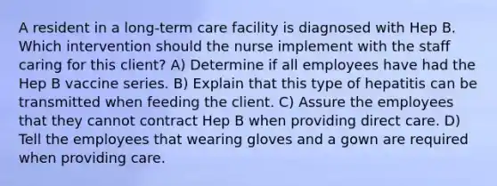 A resident in a long-term care facility is diagnosed with Hep B. Which intervention should the nurse implement with the staff caring for this client? A) Determine if all employees have had the Hep B vaccine series. B) Explain that this type of hepatitis can be transmitted when feeding the client. C) Assure the employees that they cannot contract Hep B when providing direct care. D) Tell the employees that wearing gloves and a gown are required when providing care.