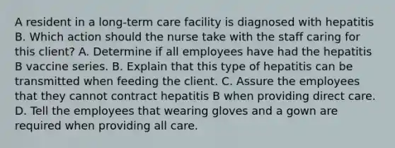 A resident in a <a href='https://www.questionai.com/knowledge/kbgocJrCsW-long-term-care' class='anchor-knowledge'>long-term care</a> facility is diagnosed with hepatitis B. Which action should the nurse take with the staff caring for this client? A. Determine if all employees have had the hepatitis B vaccine series. B. Explain that this type of hepatitis can be transmitted when feeding the client. C. Assure the employees that they cannot contract hepatitis B when providing direct care. D. Tell the employees that wearing gloves and a gown are required when providing all care.