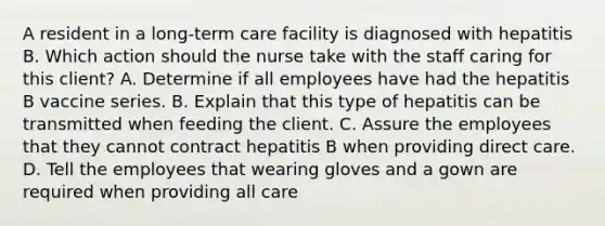 A resident in a long-term care facility is diagnosed with hepatitis B. Which action should the nurse take with the staff caring for this client? A. Determine if all employees have had the hepatitis B vaccine series. B. Explain that this type of hepatitis can be transmitted when feeding the client. C. Assure the employees that they cannot contract hepatitis B when providing direct care. D. Tell the employees that wearing gloves and a gown are required when providing all care