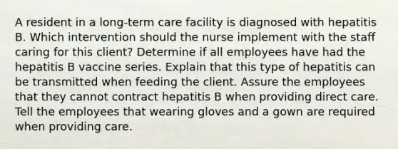 A resident in a long-term care facility is diagnosed with hepatitis B. Which intervention should the nurse implement with the staff caring for this client? Determine if all employees have had the hepatitis B vaccine series. Explain that this type of hepatitis can be transmitted when feeding the client. Assure the employees that they cannot contract hepatitis B when providing direct care. Tell the employees that wearing gloves and a gown are required when providing care.