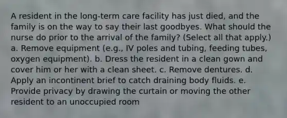 A resident in the long-term care facility has just died, and the family is on the way to say their last goodbyes. What should the nurse do prior to the arrival of the family? (Select all that apply.) a. Remove equipment (e.g., IV poles and tubing, feeding tubes, oxygen equipment). b. Dress the resident in a clean gown and cover him or her with a clean sheet. c. Remove dentures. d. Apply an incontinent brief to catch draining body fluids. e. Provide privacy by drawing the curtain or moving the other resident to an unoccupied room