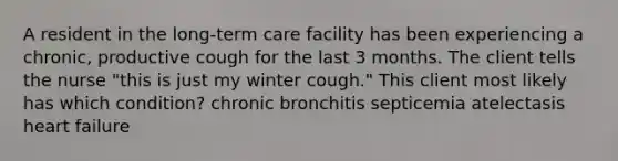 A resident in the long-term care facility has been experiencing a chronic, productive cough for the last 3 months. The client tells the nurse "this is just my winter cough." This client most likely has which condition? chronic bronchitis septicemia atelectasis heart failure