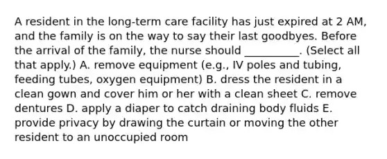 A resident in the long-term care facility has just expired at 2 AM, and the family is on the way to say their last goodbyes. Before the arrival of the family, the nurse should __________. (Select all that apply.) A. remove equipment (e.g., IV poles and tubing, feeding tubes, oxygen equipment) B. dress the resident in a clean gown and cover him or her with a clean sheet C. remove dentures D. apply a diaper to catch draining body fluids E. provide privacy by drawing the curtain or moving the other resident to an unoccupied room