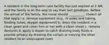 A resident in the long-term care facility has just expired at 2 AM, and the family is on the way to say their last goodbyes. Before the arrival of the family, the nurse should __________. (Select all that apply.) a. remove equipment (e.g., IV poles and tubing, feeding tubes, oxygen equipment) b. dress the resident in a clean gown and cover him or her with a clean sheet c. remove dentures d. apply a diaper to catch draining body fluids e. provide privacy by drawing the curtain or moving the other resident to an unoccupied room