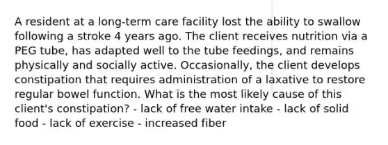 A resident at a long-term care facility lost the ability to swallow following a stroke 4 years ago. The client receives nutrition via a PEG tube, has adapted well to the tube feedings, and remains physically and socially active. Occasionally, the client develops constipation that requires administration of a laxative to restore regular bowel function. What is the most likely cause of this client's constipation? - lack of free water intake - lack of solid food - lack of exercise - increased fiber