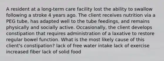 A resident at a long-term care facility lost the ability to swallow following a stroke 4 years ago. The client receives nutrition via a PEG tube, has adapted well to the tube feedings, and remains physically and socially active. Occasionally, the client develops constipation that requires administration of a laxative to restore regular bowel function. What is the most likely cause of this client's constipation? lack of free water intake lack of exercise increased fiber lack of solid food