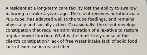 A resident at a long-term care facility lost the ability to swallow following a stroke 4 years ago. The client receives nutrition via a PEG tube, has adapted well to the tube feedings, and remains physically and socially active. Occasionally, the client develops constipation that requires administration of a laxative to restore regular bowel function. What is the most likely cause of this client's constipation? lack of free water intake lack of solid food lack of exercise increased fiber