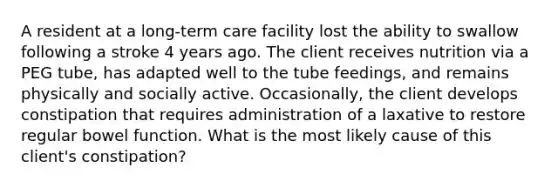 A resident at a long-term care facility lost the ability to swallow following a stroke 4 years ago. The client receives nutrition via a PEG tube, has adapted well to the tube feedings, and remains physically and socially active. Occasionally, the client develops constipation that requires administration of a laxative to restore regular bowel function. What is the most likely cause of this client's constipation?