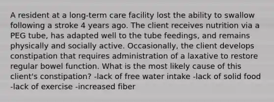 A resident at a long-term care facility lost the ability to swallow following a stroke 4 years ago. The client receives nutrition via a PEG tube, has adapted well to the tube feedings, and remains physically and socially active. Occasionally, the client develops constipation that requires administration of a laxative to restore regular bowel function. What is the most likely cause of this client's constipation? -lack of free water intake -lack of solid food -lack of exercise -increased fiber