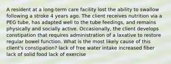 A resident at a long-term care facility lost the ability to swallow following a stroke 4 years ago. The client receives nutrition via a PEG tube, has adapted well to the tube feedings, and remains physically and socially active. Occasionally, the client develops constipation that requires administration of a laxative to restore regular bowel function. What is the most likely cause of this client's constipation? lack of free water intake increased fiber lack of solid food lack of exercise