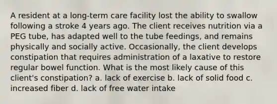 A resident at a long-term care facility lost the ability to swallow following a stroke 4 years ago. The client receives nutrition via a PEG tube, has adapted well to the tube feedings, and remains physically and socially active. Occasionally, the client develops constipation that requires administration of a laxative to restore regular bowel function. What is the most likely cause of this client's constipation? a. lack of exercise b. lack of solid food c. increased fiber d. lack of free water intake