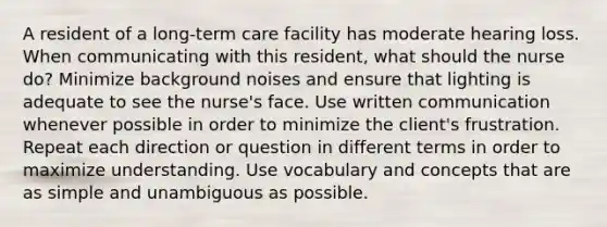 A resident of a long-term care facility has moderate hearing loss. When communicating with this resident, what should the nurse do? Minimize background noises and ensure that lighting is adequate to see the nurse's face. Use written communication whenever possible in order to minimize the client's frustration. Repeat each direction or question in different terms in order to maximize understanding. Use vocabulary and concepts that are as simple and unambiguous as possible.