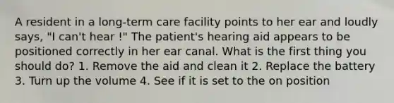 A resident in a long-term care facility points to her ear and loudly says, "I can't hear !" The patient's hearing aid appears to be positioned correctly in her ear canal. What is the first thing you should do? 1. Remove the aid and clean it 2. Replace the battery 3. Turn up the volume 4. See if it is set to the on position