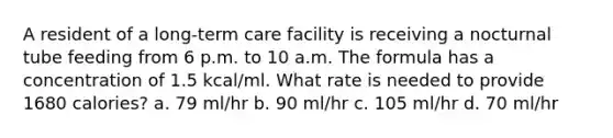 A resident of a long-term care facility is receiving a nocturnal tube feeding from 6 p.m. to 10 a.m. The formula has a concentration of 1.5 kcal/ml. What rate is needed to provide 1680 calories? a. 79 ml/hr b. 90 ml/hr c. 105 ml/hr d. 70 ml/hr