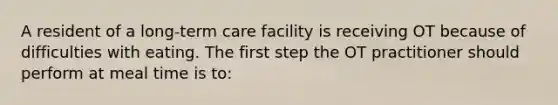 A resident of a long-term care facility is receiving OT because of difficulties with eating. The first step the OT practitioner should perform at meal time is to: