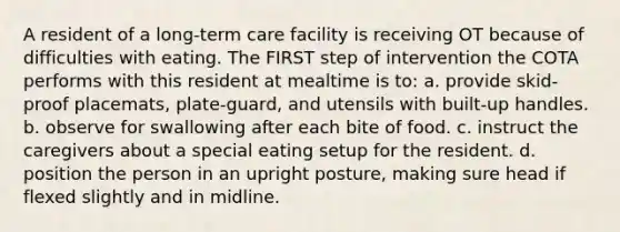 A resident of a long-term care facility is receiving OT because of difficulties with eating. The FIRST step of intervention the COTA performs with this resident at mealtime is to: a. provide skid-proof placemats, plate-guard, and utensils with built-up handles. b. observe for swallowing after each bite of food. c. instruct the caregivers about a special eating setup for the resident. d. position the person in an upright posture, making sure head if flexed slightly and in midline.