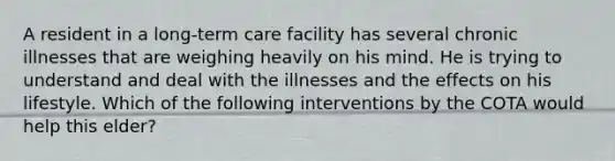 A resident in a long-term care facility has several chronic illnesses that are weighing heavily on his mind. He is trying to understand and deal with the illnesses and the effects on his lifestyle. Which of the following interventions by the COTA would help this elder?