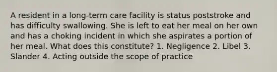 A resident in a long-term care facility is status poststroke and has difficulty swallowing. She is left to eat her meal on her own and has a choking incident in which she aspirates a portion of her meal. What does this constitute? 1. Negligence 2. Libel 3. Slander 4. Acting outside the scope of practice