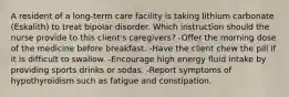 A resident of a long-term care facility is taking lithium carbonate (Eskalith) to treat bipolar disorder. Which instruction should the nurse provide to this client's caregivers? -Offer the morning dose of the medicine before breakfast. -Have the client chew the pill if it is difficult to swallow. -Encourage high energy fluid intake by providing sports drinks or sodas. -Report symptoms of hypothyroidism such as fatigue and constipation.