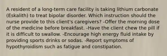 A resident of a long-term care facility is taking lithium carbonate (Eskalith) to treat bipolar disorder. Which instruction should the nurse provide to this client's caregivers? -Offer the morning dose of the medicine before breakfast. -Have the client chew the pill if it is difficult to swallow. -Encourage high energy fluid intake by providing sports drinks or sodas. -Report symptoms of hypothyroidism such as fatigue and constipation.