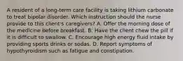 A resident of a long-term care facility is taking lithium carbonate to treat bipolar disorder. Which instruction should the nurse provide to this client's caregivers? A. Offer the morning dose of the medicine before breakfast. B. Have the client chew the pill if it is difficult to swallow. C. Encourage high energy fluid intake by providing sports drinks or sodas. D. Report symptoms of hypothyroidism such as fatigue and constipation.