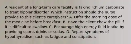 A resident of a long-term care facility is taking lithium carbonate to treat bipolar disorder. Which instruction should the nurse provide to this client's caregivers? A. Offer the morning dose of the medicine before breakfast. B. Have the client chew the pill if it is difficult to swallow. C. Encourage high energy fluid intake by providing sports drinks or sodas. D. Report symptoms of hypothyroidism such as fatigue and constipation.