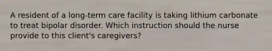 A resident of a long-term care facility is taking lithium carbonate to treat bipolar disorder. Which instruction should the nurse provide to this client's caregivers?