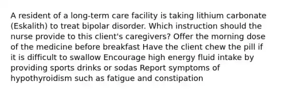 A resident of a long-term care facility is taking lithium carbonate (Eskalith) to treat bipolar disorder. Which instruction should the nurse provide to this client's caregivers? Offer the morning dose of the medicine before breakfast Have the client chew the pill if it is difficult to swallow Encourage high energy fluid intake by providing sports drinks or sodas Report symptoms of hypothyroidism such as fatigue and constipation