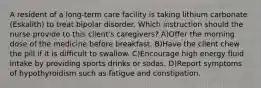 A resident of a long-term care facility is taking lithium carbonate (Eskalith) to treat bipolar disorder. Which instruction should the nurse provide to this client's caregivers? A)Offer the morning dose of the medicine before breakfast. B)Have the client chew the pill if it is difficult to swallow. C)Encourage high energy fluid intake by providing sports drinks or sodas. D)Report symptoms of hypothyroidism such as fatigue and constipation.