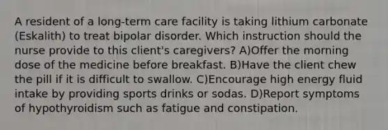 A resident of a long-term care facility is taking lithium carbonate (Eskalith) to treat bipolar disorder. Which instruction should the nurse provide to this client's caregivers? A)Offer the morning dose of the medicine before breakfast. B)Have the client chew the pill if it is difficult to swallow. C)Encourage high energy fluid intake by providing sports drinks or sodas. D)Report symptoms of hypothyroidism such as fatigue and constipation.