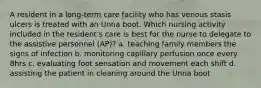 A resident in a long-term care facility who has venous stasis ulcers is treated with an Unna boot. Which nursing activity included in the resident's care is best for the nurse to delegate to the assistive personnel (AP)? a. teaching family members the signs of infection b. monitoring capillary perfusion once every 8hrs c. evaluating foot sensation and movement each shift d. assisting the patient in cleaning around the Unna boot