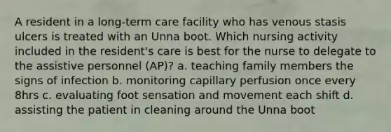 A resident in a long-term care facility who has venous stasis ulcers is treated with an Unna boot. Which nursing activity included in the resident's care is best for the nurse to delegate to the assistive personnel (AP)? a. teaching family members the signs of infection b. monitoring capillary perfusion once every 8hrs c. evaluating foot sensation and movement each shift d. assisting the patient in cleaning around the Unna boot