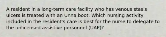 A resident in a long-term care facility who has venous stasis ulcers is treated with an Unna boot. Which nursing activity included in the resident's care is best for the nurse to delegate to the unlicensed assistive personnel (UAP)?