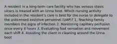 A resident in a long-term care facility who has venous stasis ulcers is treated with an Unna boot. Which nursing activity included in the resident's care is best for the nurse to delegate to the unlicensed assistive personnel (UAP)? 1. Teaching family members the signs of infection 2. Monitoring capillary perfusion once every 8 hours 3. Evaluating foot sensation and movement each shift 4. Assisting the client in cleaning around the Unna boot