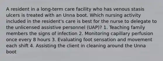 A resident in a long-term care facility who has venous stasis ulcers is treated with an Unna boot. Which nursing activity included in the resident's care is best for the nurse to delegate to the unlicensed assistive personnel (UAP)? 1. Teaching family members the signs of infection 2. Monitoring capillary perfusion once every 8 hours 3. Evaluating foot sensation and movement each shift 4. Assisting the client in cleaning around the Unna boot