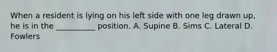 When a resident is lying on his left side with one leg drawn up, he is in the __________ position. A. Supine B. Sims C. Lateral D. Fowlers