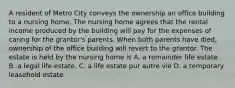 A resident of Metro City conveys the ownership an office building to a nursing home. The nursing home agrees that the rental income produced by the building will pay for the expenses of caring for the grantor's parents. When both parents have died, ownership of the office building will revert to the grantor. The estate is held by the nursing home is A. a remainder life estate B. a legal life estate. C. a life estate pur autre vie D. a temporary leasehold estate