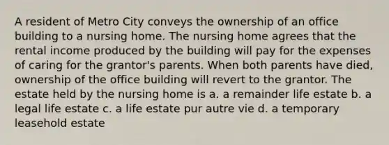 A resident of Metro City conveys the ownership of an office building to a nursing home. The nursing home agrees that the rental income produced by the building will pay for the expenses of caring for the grantor's parents. When both parents have died, ownership of the office building will revert to the grantor. The estate held by the nursing home is a. a remainder life estate b. a legal life estate c. a life estate pur autre vie d. a temporary leasehold estate