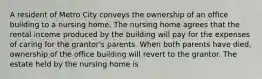 A resident of Metro City conveys the ownership of an office building to a nursing home. The nursing home agrees that the rental income produced by the building will pay for the expenses of caring for the grantor's parents. When both parents have died, ownership of the office building will revert to the grantor. The estate held by the nursing home is