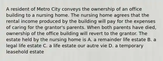 A resident of Metro City conveys the ownership of an office building to a nursing home. The nursing home agrees that the rental income produced by the building will pay for the expenses of caring for the grantor's parents. When both parents have died, ownership of the office building will revert to the grantor. The estate held by the nursing home is A. a remainder life estate B. a legal life estate C. a life estate our autre vie D. a temporary leasehold estate