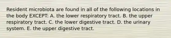 Resident microbiota are found in all of the following locations in the body EXCEPT: A. the lower respiratory tract. B. the upper respiratory tract. C. the lower digestive tract. D. the urinary system. E. the upper digestive tract.