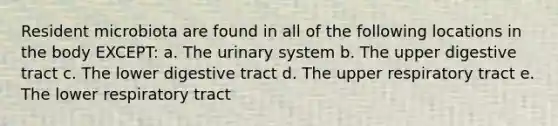 Resident microbiota are found in all of the following locations in the body EXCEPT: a. The urinary system b. The upper digestive tract c. The lower digestive tract d. The upper respiratory tract e. The lower respiratory tract