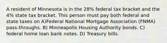 A resident of Minnesota is in the 28% federal tax bracket and the 4% state tax bracket. This person must pay both federal and state taxes on A)Federal National Mortgage Association (FNMA) pass-throughs. B) Minneapolis Housing Authority bonds. C) federal home loan bank notes. D) Treasury bills.