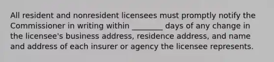 All resident and nonresident licensees must promptly notify the Commissioner in writing within ________ days of any change in the licensee's business address, residence address, and name and address of each insurer or agency the licensee represents.