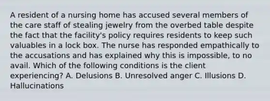 A resident of a nursing home has accused several members of the care staff of stealing jewelry from the overbed table despite the fact that the facility's policy requires residents to keep such valuables in a lock box. The nurse has responded empathically to the accusations and has explained why this is impossible, to no avail. Which of the following conditions is the client experiencing? A. Delusions B. Unresolved anger C. Illusions D. Hallucinations