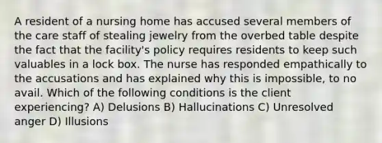 A resident of a nursing home has accused several members of the care staff of stealing jewelry from the overbed table despite the fact that the facility's policy requires residents to keep such valuables in a lock box. The nurse has responded empathically to the accusations and has explained why this is impossible, to no avail. Which of the following conditions is the client experiencing? A) Delusions B) Hallucinations C) Unresolved anger D) Illusions