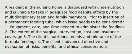 A resident in the nursing home is diagnosed with undernutrition and is unable to take in adequate food despite efforts by the multidisciplinary team and family members. Prior to insertion of a permanent feeding tube, which issue needs to be considered? 1. Equipment, care, and time needed to administer the feedings 2. The extent of the surgical intervention, cost and insurance coverage 3. The client's nutritional needs and tolerance of the formula feedings 4. The client's advanced directive and evaluation of risks, benefits, and ethical considerations