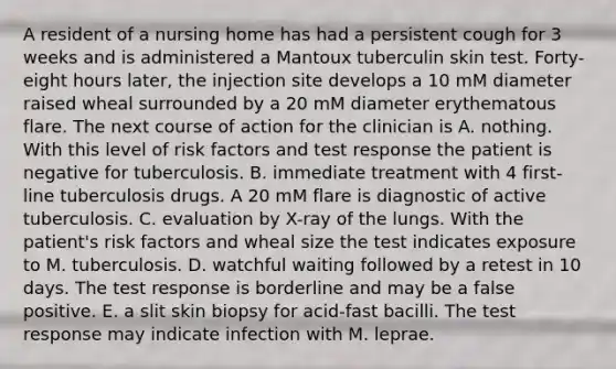 A resident of a nursing home has had a persistent cough for 3 weeks and is administered a Mantoux tuberculin skin test. Forty-eight hours later, the injection site develops a 10 mM diameter raised wheal surrounded by a 20 mM diameter erythematous flare. The next course of action for the clinician is A. nothing. With this level of risk factors and test response the patient is negative for tuberculosis. B. immediate treatment with 4 first-line tuberculosis drugs. A 20 mM flare is diagnostic of active tuberculosis. C. evaluation by X-ray of the lungs. With the patient's risk factors and wheal size the test indicates exposure to M. tuberculosis. D. watchful waiting followed by a retest in 10 days. The test response is borderline and may be a false positive. E. a slit skin biopsy for acid-fast bacilli. The test response may indicate infection with M. leprae.